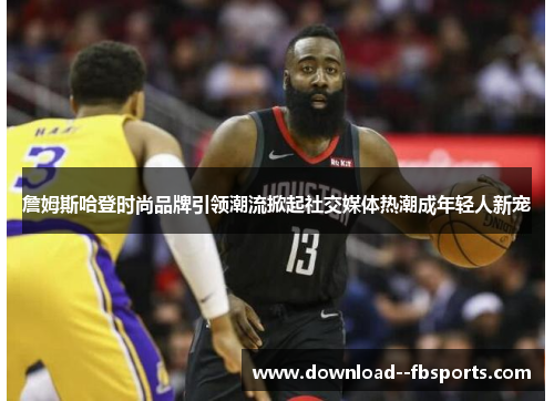 詹姆斯哈登时尚品牌引领潮流掀起社交媒体热潮成年轻人新宠 詹姆斯哈登时尚品牌引领潮流掀起社交媒体热潮成年轻人新宠