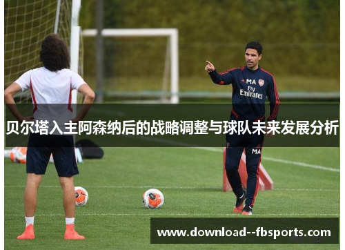 贝尔塔入主阿森纳后的战略调整与球队未来发展分析 贝尔塔入主阿森纳后的战略调整与球队未来发展分析