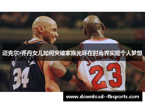 迈克尔·乔丹女儿如何突破家族光环在时尚界实现个人梦想 迈克尔·乔丹女儿如何突破家族光环在时尚界实现个人梦想