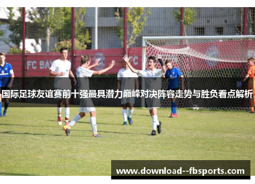 国际足球友谊赛前十强最具潜力巅峰对决阵容走势与胜负看点解析