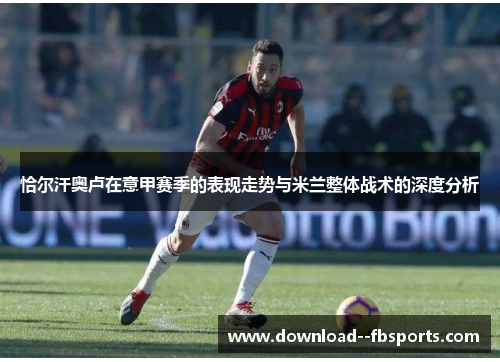 恰尔汗奥卢在意甲赛季的表现走势与米兰整体战术的深度分析 恰尔汗奥卢在意甲赛季的表现走势与米兰整体战术的深度分析